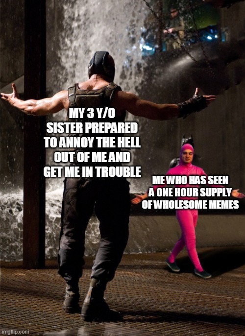 I felt happy when posting this. And you should be happy too. Have a wonderful day! | MY 3 Y/O SISTER PREPARED TO ANNOY THE HELL OUT OF ME AND GET ME IN TROUBLE; ME WHO HAS SEEN A ONE HOUR SUPPLY OF WHOLESOME MEMES | image tagged in bane vs filthy frank | made w/ Imgflip meme maker