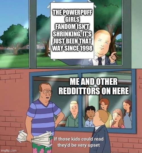 Bobby Hill Kids No Watermark | THE POWERPUFF GIRLS FANDOM ISN'T SHRINKING, IT'S JUST BEEN THAT WAY SINCE 1998; ME AND OTHER REDDITTORS ON HERE | image tagged in bobby hill kids no watermark,powerpuff girls | made w/ Imgflip meme maker