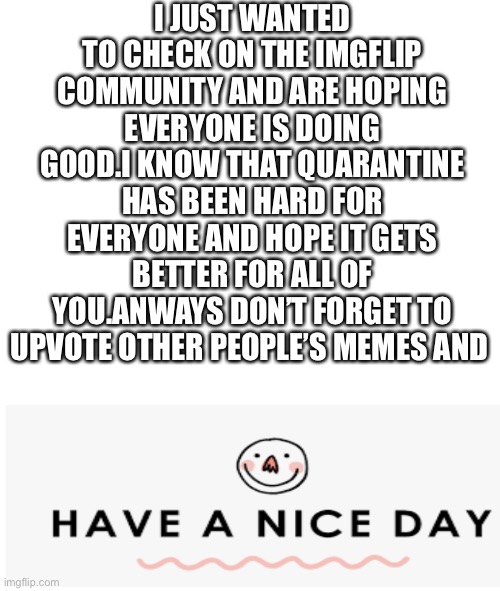 I JUST WANTED TO CHECK ON THE IMGFLIP COMMUNITY AND ARE HOPING EVERYONE IS DOING GOOD.I KNOW THAT QUARANTINE HAS BEEN HARD FOR EVERYONE AND HOPE IT GETS BETTER FOR ALL OF YOU.ANWAYS DON’T FORGET TO UPVOTE OTHER PEOPLE’S MEMES AND | image tagged in have a nice day | made w/ Imgflip meme maker