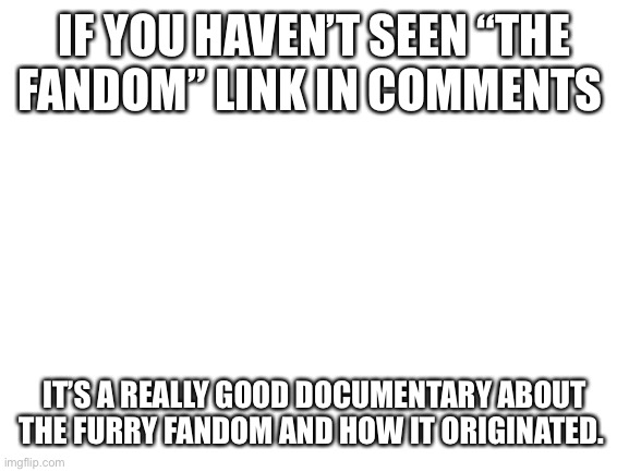 Good documentary about the furry fandom | IF YOU HAVEN’T SEEN “THE FANDOM” LINK IN COMMENTS; IT’S A REALLY GOOD DOCUMENTARY ABOUT THE FURRY FANDOM AND HOW IT ORIGINATED. | image tagged in blank white template | made w/ Imgflip meme maker