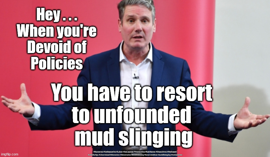 Starmer - Unfounded mud slinging | Hey . . .
When you're
Devoid of
Policies; You have to resort 
to unfounded 
mud slinging; #Starmerout #GetStarmerOut #Labour #JonLansman #wearecorbyn #KeirStarmer #DianeAbbott #McDonnell #cultofcorbyn #labourisdead #Momentum #labourracism #socialistsunday #nevervotelabour #socialistanyday #Antisemitism | image tagged in starmer labour leadership,labourisdead,cultofcorbyn,labour local elections,captain hindsight | made w/ Imgflip meme maker