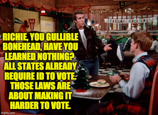 happy fonzie | RICHIE, YOU GULLIBLE
BONEHEAD, HAVE YOU
LEARNED NOTHING? 
ALL STATES ALREADY
REQUIRE ID TO VOTE.
THOSE LAWS ARE
ABOUT MAKING IT
HARDER TO VO | image tagged in happy fonzie | made w/ Imgflip meme maker