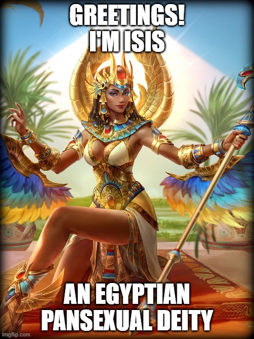 Fun fact: She also helped raise a transgender kid (Seriously) | GREETINGS!
I'M ISIS; AN EGYPTIAN PANSEXUAL DEITY | image tagged in egypt,gods of egypt,deities,isis,lgbt,pansexual | made w/ Imgflip meme maker