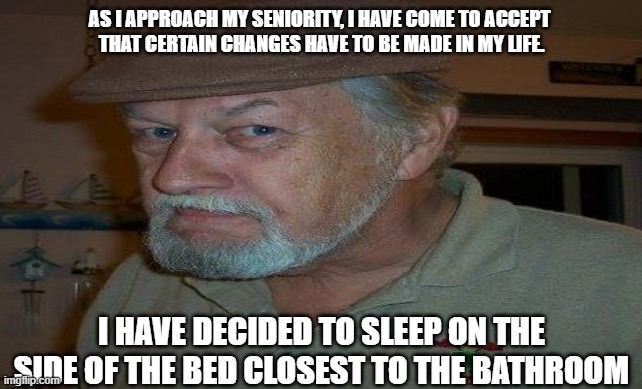 aging | AS I APPROACH MY SENIORITY, I HAVE COME TO ACCEPT 
THAT CERTAIN CHANGES HAVE TO BE MADE IN MY LIFE. I HAVE DECIDED TO SLEEP ON THE SIDE OF THE BED CLOSEST TO THE BATHROOM | image tagged in old age | made w/ Imgflip meme maker