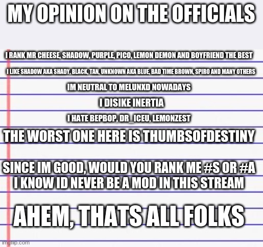 Yup My Opinions On The Officials | MY OPINION ON THE OFFICIALS; I RANK MR CHEESE, SHADOW, PURPLE, PICO, LEMON DEMON AND BOYFRIEND THE BEST; I LIKE SHADOW AKA SHADY, BLACK, TAN, UNKNOWN AKA BLUE, BAD TIME BROWN, SPIRO AND MANY OTHERS; IM NEUTRAL TO MELUNXD NOWADAYS; I DISIKE INERTIA; I HATE BEPBOP, DR_ICEU, LEMONZEST; THE WORST ONE HERE IS THUMBSOFDESTINY; SINCE IM GOOD, WOULD YOU RANK ME #S OR #A

I KNOW ID NEVER BE A MOD IN THIS STREAM; AHEM, THATS ALL FOLKS | image tagged in honest letter,official | made w/ Imgflip meme maker