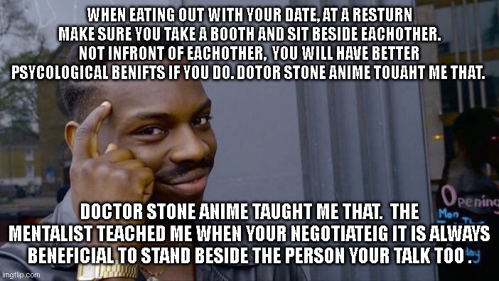 thank you doctor stone anime and the mentalist in the anime you tought me something very importent lols | WHEN EATING OUT WITH YOUR DATE, AT A RESTURN MAKE SURE YOU TAKE A BOOTH AND SIT BESIDE EACHOTHER. NOT INFRONT OF EACHOTHER,  YOU WILL HAVE BETTER PSYCOLOGICAL BENIFTS IF YOU DO. DOTOR STONE ANIME TOUAHT ME THAT. DOCTOR STONE ANIME TAUGHT ME THAT.  THE MENTALIST TEACHED ME WHEN YOUR NEGOTIATEIG IT IS ALWAYS BENEFICIAL TO STAND BESIDE THE PERSON YOUR TALK TOO . | image tagged in memes,roll safe think about it,funny memes,doctor stone,dateing | made w/ Imgflip meme maker