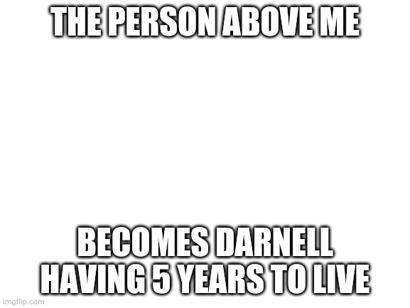 I can just imagine | THE PERSON ABOVE ME; BECOMES DARNELL HAVING 5 YEARS TO LIVE | image tagged in blank white template | made w/ Imgflip meme maker