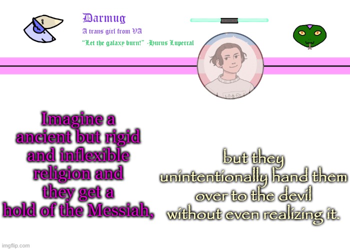 Darmug's announcement template | Imagine a ancient but rigid and inflexible religion and they get a hold of the Messiah, but they unintentionally hand them over to the devil without even realizing it. | image tagged in darmug's announcement template | made w/ Imgflip meme maker
