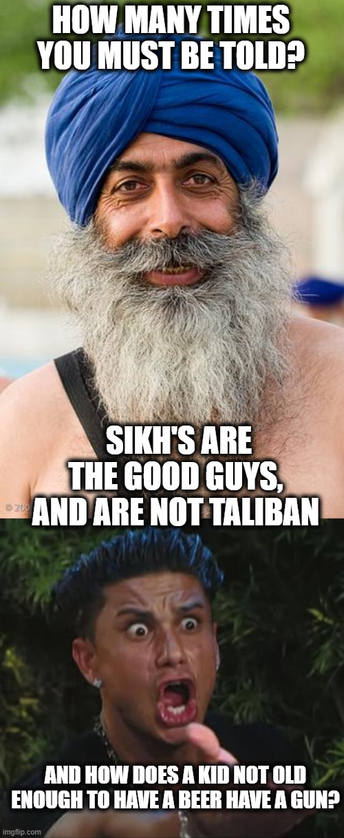 Hopefully we get some real gun control done soon. | HOW MANY TIMES YOU MUST BE TOLD? SIKH'S ARE THE GOOD GUYS, AND ARE NOT TALIBAN; AND HOW DOES A KID NOT OLD ENOUGH TO HAVE A BEER HAVE A GUN? | image tagged in sikh,pauly,memes,politics,gun control,maga | made w/ Imgflip meme maker