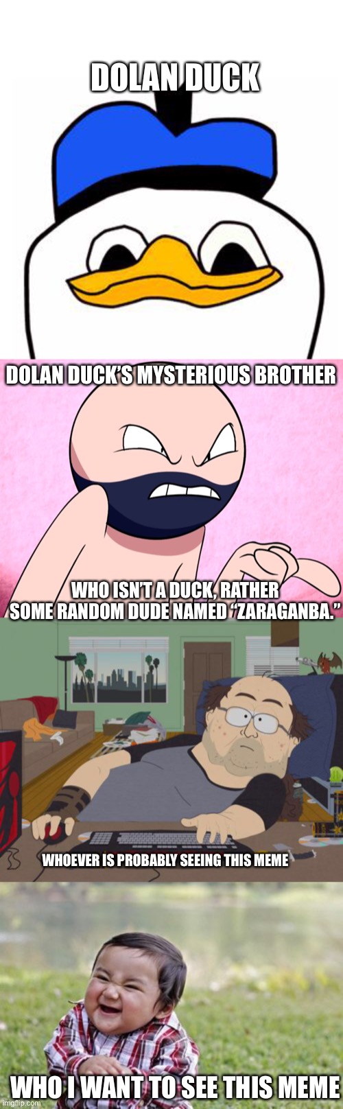 Multiple Perspectives | DOLAN DUCK; DOLAN DUCK’S MYSTERIOUS BROTHER; WHO ISN’T A DUCK, RATHER SOME RANDOM DUDE NAMED “ZARAGANBA.”; WHOEVER IS PROBABLY SEEING THIS MEME; WHO I WANT TO SEE THIS MEME | image tagged in dolanpls,danger dolan brother,memes,rpg fan,evil toddler | made w/ Imgflip meme maker