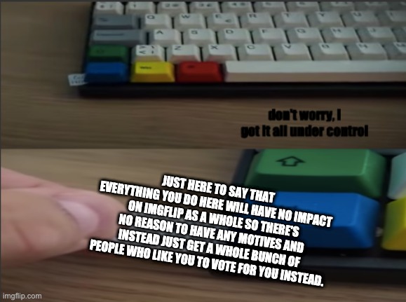 all under ctrl | JUST HERE TO SAY THAT EVERYTHING YOU DO HERE WILL HAVE NO IMPACT ON IMGFLIP AS A WHOLE SO THERE'S NO REASON TO HAVE ANY MOTIVES AND INSTEAD JUST GET A WHOLE BUNCH OF PEOPLE WHO LIKE YOU TO VOTE FOR YOU INSTEAD. | image tagged in all under ctrl | made w/ Imgflip meme maker