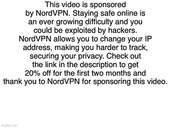 Blank White Template | This video is sponsored by NordVPN. Staying safe online is an ever growing difficulty and you could be exploited by hackers. NordVPN allows you to change your IP address, making you harder to track, securing your privacy. Check out the link in the description to get 20% off for the first two months and thank you to NordVPN for sponsoring this video. | image tagged in blank white template | made w/ Imgflip meme maker
