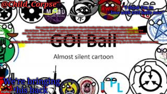 Child_Corpse's GOI ball template | Own a musket for home defense, since that's what the founding fathers intended. Four ruffians break into my house. "What the devil?" As I grab my powdered wig and Kentucky rifle. Blow a golf ball sized hole through the first man, he's dead on the spot. Draw my pistol on the second man, miss him entirely because it's smoothbore and nails the neighbors dog. I have to resort to the cannon mounted at the top of the stairs loaded with grape shot, "Tally ho lads" the grape shot shreds two men in the blast, the sound and extra shrapnel set off car alarms. Fix bayonet and charge the last terrified rapscallion. He Bleeds out waiting on the police to arrive since triangular bayonet wounds are impossible to stitch up. Just as the founding fathers intended. We're bringing this back | image tagged in child_corpse's goi ball template | made w/ Imgflip meme maker