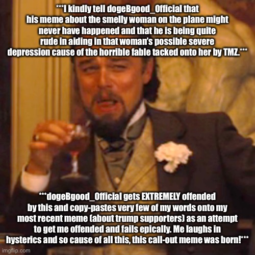 This is just too good of trolling another to not make a meme about it! | ***I kindly tell dogeBgood_Official that his meme about the smelly woman on the plane might never have happened and that he is being quite rude in aiding in that woman’s possible severe depression cause of the horrible fable tacked onto her by TMZ.***; ***dogeBgood_Official gets EXTREMELY offended by this and copy-pastes very few of my words onto my most recent meme (about trump supporters) as an attempt to get me offended and fails epically. Me laughs in hysterics and so cause of all this, this call-out meme was born!*** | image tagged in memes,laughing leo,wtf,offended | made w/ Imgflip meme maker