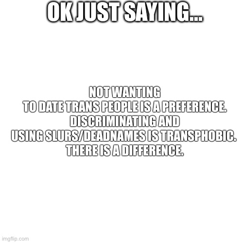 I have a friends who says he doesn’t prefer trans people romantically but respects them all and is an ally | OK JUST SAYING... NOT WANTING TO DATE TRANS PEOPLE IS A PREFERENCE.

DISCRIMINATING AND USING SLURS/DEADNAMES IS TRANSPHOBIC. 

THERE IS A DIFFERENCE. | image tagged in memes,blank transparent square | made w/ Imgflip meme maker