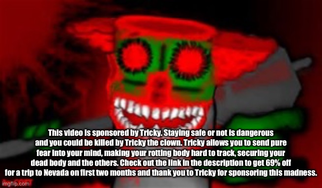 mad tricky  | This video is sponsored by Tricky. Staying safe or not is dangerous and you could be killed by Tricky the clown. Tricky allows you to send pure fear into your mind, making your rotting body hard to track, securing your dead body and the others. Check out the link in the description to get 69% off for a trip to Nevada on first two months and thank you to Tricky for sponsoring this madness. | image tagged in mad tricky | made w/ Imgflip meme maker