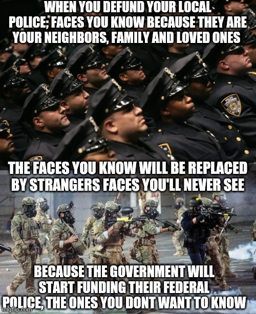 Support your local police | WHEN YOU DEFUND YOUR LOCAL POLICE; FACES YOU KNOW BECAUSE THEY ARE YOUR NEIGHBORS, FAMILY AND LOVED ONES; THE FACES YOU KNOW WILL BE REPLACED BY STRANGERS FACES YOU'LL NEVER SEE; BECAUSE THE GOVERNMENT WILL START FUNDING THEIR FEDERAL POLICE, THE ONES YOU DONT WANT TO KNOW | image tagged in police | made w/ Imgflip meme maker