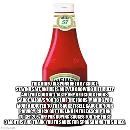 Tomato Sauce | THIS VIDEO IS SPONSORED BY SAUCE. STAYING SAFE ONLINE IS AN EVER GROWING DIFFICULTY AND YOU COULDN’T TASTE ANY DELICIOUS FOODS. SAUCE ALLOWS YOU TO LIKE THE FOODS, MAKING YOU MORE ADDICTED TO THE SAUCE ITSELF, SAUCE IS YOUR PRIVACY. CHECK OUT THE LINK IN THE DESCRIPTION TO GET 20% OFF FOR BUYING SAUCES FOR THE FIRST 3 MONTHS AND THANK YOU TO SAUCE FOR SPONSORING THIS VIDEO. | image tagged in tomato sauce | made w/ Imgflip meme maker