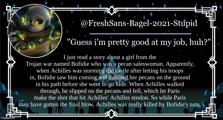 learned something new today | I just read a story about a girl from the Trojan war named Bofidie who was a pecan saleswoman. Apparently, when Achilles was storming the castle after letting his troops in, Bofidie saw him coming and dumped her pecans on the ground in his path before she went to go hide. When Achilles walked through, he slipped on the pecans and fell, which let Paris make the shot that hit Achilles' Achilles tendon. So while Paris may have gotten the final blow, Achilles was really killed by Bofidie's nuts. | image tagged in announcement thing 7 | made w/ Imgflip meme maker