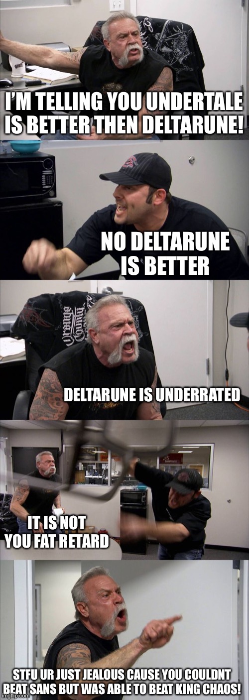 UNDERTALE 4EVER- | I’M TELLING YOU UNDERTALE IS BETTER THEN DELTARUNE! NO DELTARUNE IS BETTER; DELTARUNE IS UNDERRATED; IT IS NOT YOU FAT RETARD; STFU UR JUST JEALOUS CAUSE YOU COULDNT BEAT SANS BUT WAS ABLE TO BEAT KING CHAOS! | image tagged in memes,american chopper argument | made w/ Imgflip meme maker