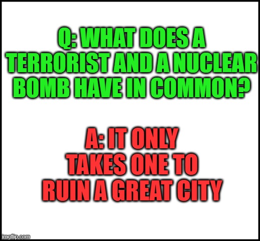 True tho | Q: WHAT DOES A TERRORIST AND A NUCLEAR BOMB HAVE IN COMMON? A: IT ONLY TAKES ONE TO RUIN A GREAT CITY | image tagged in blank,terrorists,dark humor,cities | made w/ Imgflip meme maker