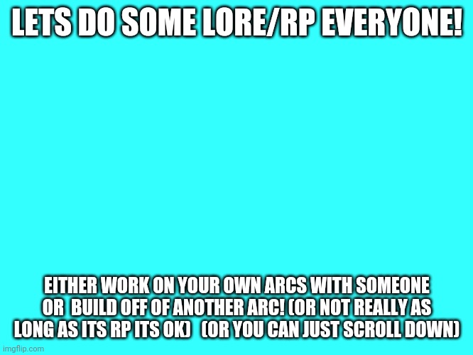 I need to stop overexplaing | LETS DO SOME LORE/RP EVERYONE! EITHER WORK ON YOUR OWN ARCS WITH SOMEONE OR  BUILD OFF OF ANOTHER ARC! (OR NOT REALLY AS LONG AS ITS RP ITS OK)   (OR YOU CAN JUST SCROLL DOWN) | image tagged in plain cyan template | made w/ Imgflip meme maker