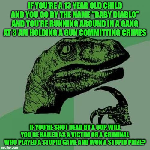Philosoraptor | IF YOU'RE A 13 YEAR OLD CHILD AND YOU GO BY THE NAME "BABY DIABLO" AND YOU'RE RUNNING AROUND IN A GANG AT 3 AM HOLDING A GUN COMMITTING CRIMES; IF YOU'RE SHOT DEAD BY A COP, WILL YOU BE HAILED AS A VICTIM OR A CRIMINAL WHO PLAYED A STUPID GAME AND WON A STUPID PRIZE? | image tagged in memes,philosoraptor | made w/ Imgflip meme maker