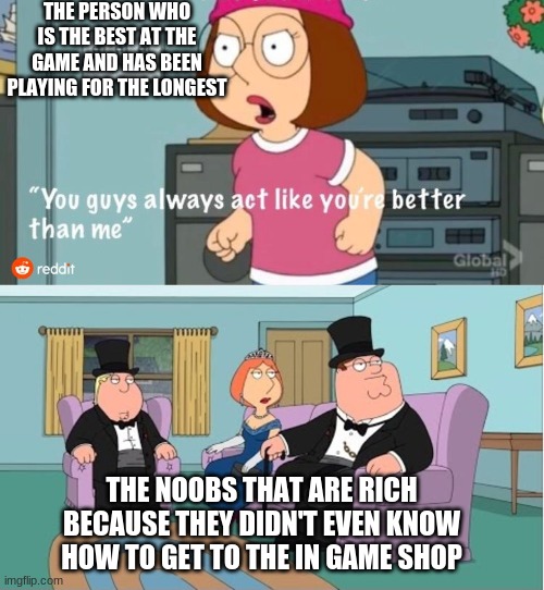 i made this meme by the way. reddit didn't they just have a water mark there for the template | THE PERSON WHO IS THE BEST AT THE GAME AND HAS BEEN PLAYING FOR THE LONGEST; THE NOOBS THAT ARE RICH BECAUSE THEY DIDN'T EVEN KNOW HOW TO GET TO THE IN GAME SHOP | image tagged in you guys always act like you're better than me | made w/ Imgflip meme maker