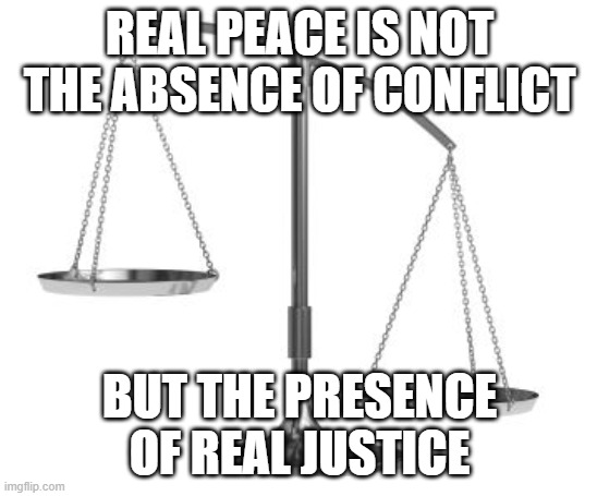 justice peace | REAL PEACE IS NOT THE ABSENCE OF CONFLICT; BUT THE PRESENCE OF REAL JUSTICE | image tagged in scales of justice | made w/ Imgflip meme maker