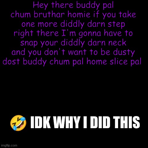 XD | Hey there buddy pal chum bruthar homie if you take one more diddly darn step right there I'm gonna have to snap your diddly darn neck and you don't want to be dusty dost buddy chum pal home slice pal; 🤣 IDK WHY I DID THIS | image tagged in memes,blank transparent square | made w/ Imgflip meme maker