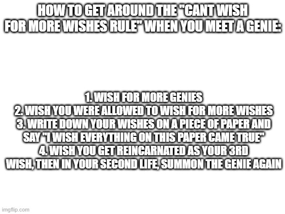 Blank White Template | HOW TO GET AROUND THE "CANT WISH FOR MORE WISHES RULE" WHEN YOU MEET A GENIE:; 1. WISH FOR MORE GENIES
2. WISH YOU WERE ALLOWED TO WISH FOR MORE WISHES
3. WRITE DOWN YOUR WISHES ON A PIECE OF PAPER AND SAY "I WISH EVERYTHING ON THIS PAPER CAME TRUE"
4. WISH YOU GET REINCARNATED AS YOUR 3RD WISH, THEN IN YOUR SECOND LIFE, SUMMON THE GENIE AGAIN | image tagged in blank white template | made w/ Imgflip meme maker