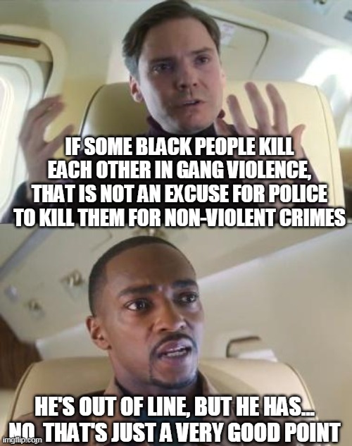 Yeah, it's just a very good point when you think about it -_- |  IF SOME BLACK PEOPLE KILL EACH OTHER IN GANG VIOLENCE, THAT IS NOT AN EXCUSE FOR POLICE TO KILL THEM FOR NON-VIOLENT CRIMES; HE'S OUT OF LINE, BUT HE HAS... NO, THAT'S JUST A VERY GOOD POINT | image tagged in out of line but he's right | made w/ Imgflip meme maker