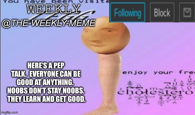 Here is a pep talk | HERE’S A PEP TALK.  EVERYONE CAN BE GOOD AT ANYTHING.  NOOBS DON’T STAY NOOBS.  THEY LEARN AND GET GOOD. | image tagged in weekly meme announcement | made w/ Imgflip meme maker
