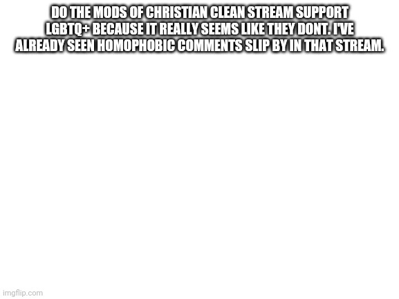Blank White Template | DO THE MODS OF CHRISTIAN CLEAN STREAM SUPPORT LGBTQ+ BECAUSE IT REALLY SEEMS LIKE THEY DONT. I'VE ALREADY SEEN HOMOPHOBIC COMMENTS SLIP BY IN THAT STREAM. | image tagged in blank white template,shit,oh wow are you actually reading these tags,oh well,understandable have a great day | made w/ Imgflip meme maker