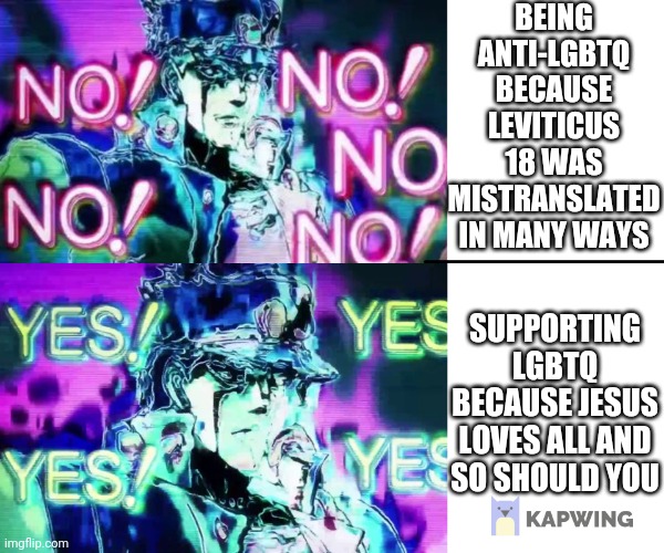 Jojo no no no | BEING ANTI-LGBTQ BECAUSE LEVITICUS 18 WAS MISTRANSLATED IN MANY WAYS; SUPPORTING LGBTQ BECAUSE JESUS LOVES ALL AND SO SHOULD YOU | image tagged in jojo no no no | made w/ Imgflip meme maker