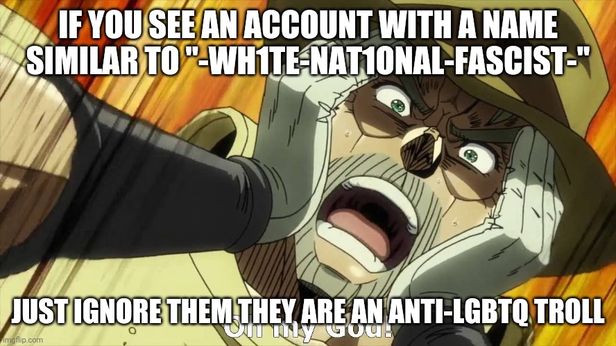 IMPORTANT | IF YOU SEE AN ACCOUNT WITH A NAME SIMILAR TO "-WH1TE-NAT1ONAL-FASCIST-"; JUST IGNORE THEM THEY ARE AN ANTI-LGBTQ TROLL | image tagged in jojo oh my god | made w/ Imgflip meme maker
