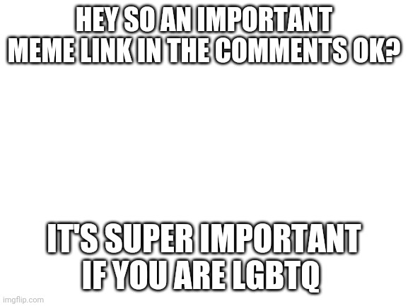 Blank White Template | HEY SO AN IMPORTANT MEME LINK IN THE COMMENTS OK? IT'S SUPER IMPORTANT IF YOU ARE LGBTQ | image tagged in blank white template | made w/ Imgflip meme maker