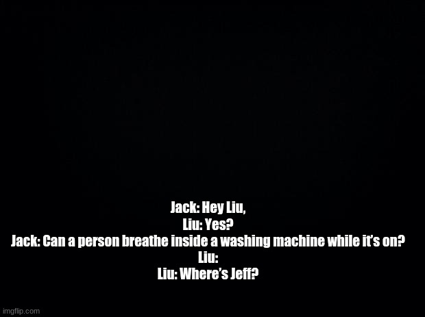 Black background | Jack: Hey Liu,

Liu: Yes?

Jack: Can a person breathe inside a washing machine while it’s on?

Liu:

Liu: Where’s Jeff? | image tagged in black background | made w/ Imgflip meme maker