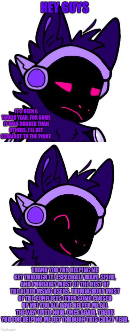 HEY GUYS; IT’S BEEN A TOUGH YEAR, FOR SOME IT WAS HARDER THAN OTHERS. I’LL GET STRAIGHT TO THE POINT. THANK YOU FOR HELPING ME GET THROUGH IT! ESPECIALLY WAVE, SPIRE, AND PROBABLY MOST OF THE REST OF THE OLDER MSMG USERS. THROUGHOUT MOST OF THE CONFLICTS (EVEN SOME CAUSED BY ME) YOU ALL HAVE HELPED ME ALL THE WAY UNTIL NOW. ONCE AGAIN, THANK YOU FOR HELPING ME GET THROUGH THIS CRAZY YEAR. | made w/ Imgflip meme maker