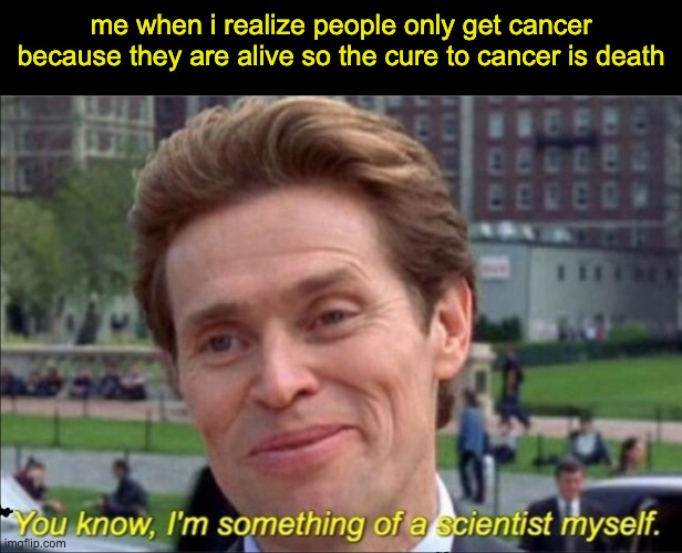 You know, I'm something of a scientist myself | me when i realize people only get cancer because they are alive so the cure to cancer is death | image tagged in you know i'm something of a scientist myself,yay | made w/ Imgflip meme maker