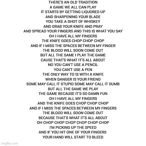 Blank Transparent Square Meme | THERE'S AN OLD TRADITION
A GAME WE ALL CAN PLAY
IT STARTS BY GETTING LIQUORED UP
AND SHARPENING YOUR BLADE
YOU TAKE A SHOT OF WHISKEY
AND GRAB YOUR KNIFE AND PRAY
AND SPREAD YOUR FINGERS AND THIS IS WHAT YOU SAY
OH I HAVE ALL MY FINGERS
THE KNIFE GOES CHOP CHOP CHOP
AND IF I MISS THE SPACES BETWEEN MY FINGER
THE BLOOD WILL SOON COME OUT
BUT ALL THE SAME I PLAY THE GAME
CAUSE THAT'S WHAT IT'S ALL ABOUT

NO YOU CAN'T USE A PENCIL
YOU CAN'T USE A PEN
THE ONLY WAY TO IS WITH A KNIFE
WHEN DANGER IS YOUR FRIEND
SOME MAY CALL IT STUPID SOME MAY CALL IT DUMB
BUT ALL THE SAME WE PLAY
THE GAME BECAUSE IT'S SO DAMN FUN
OH I HAVE ALL MY FINGERS
AND THE KNIFE GOES CHOP CHOP CHOP
AND IF I MISS THE SPACES BETWEEN MY FINGERS
THE BLOOD WILL SOON COME OUT
BECAUSE THAT'S WHAT IT'S ALL ABOUT
OH CHOP CHOP CHOP CHOP CHOP CHOP
I'M PICKING UP THE SPEED
AND IF YOU HIT ONE OF YOUR FINGERS 
YOUR HAND WILL START TO BLEED | image tagged in memes,blank transparent square | made w/ Imgflip meme maker