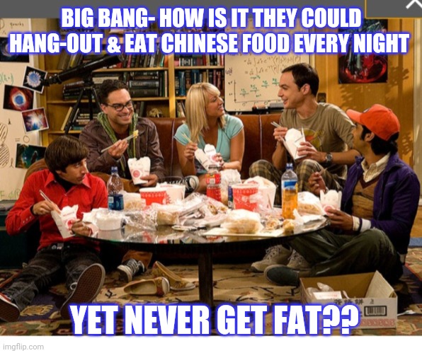 Ah, to be young... | BIG BANG- HOW IS IT THEY COULD HANG-OUT & EAT CHINESE FOOD EVERY NIGHT; YET NEVER GET FAT?? | image tagged in tv series,comedy | made w/ Imgflip meme maker