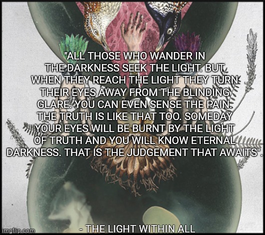 "ALL THOSE WHO WANDER IN THE DARKNESS SEEK THE LIGHT. BUT WHEN THEY REACH THE LIGHT THEY TURN THEIR EYES AWAY FROM THE BLINDING GLARE. YOU CAN EVEN SENSE THE PAIN. THE TRUTH IS LIKE THAT TOO. SOMEDAY YOUR EYES WILL BE BURNT BY THE LIGHT OF TRUTH AND YOU WILL KNOW ETERNAL DARKNESS. THAT IS THE JUDGEMENT THAT AWAITS". - THE LIGHT WITHIN ALL | made w/ Imgflip meme maker