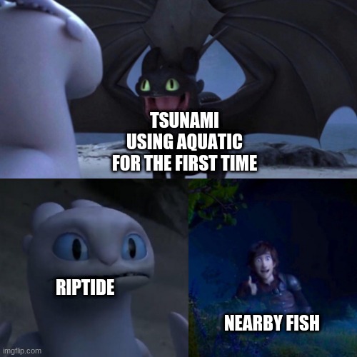 the wof fans will get it | TSUNAMI USING AQUATIC FOR THE FIRST TIME; RIPTIDE; NEARBY FISH | image tagged in toothless presents himself | made w/ Imgflip meme maker