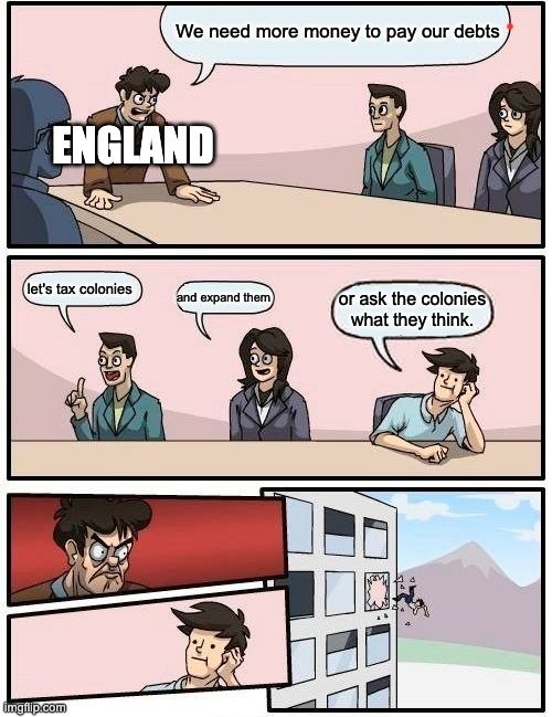 Boardroom Meeting Suggestion Meme | We need more money to pay our debts; ENGLAND; let's tax colonies; and expand them; or ask the colonies what they think. | image tagged in memes,boardroom meeting suggestion,history memes | made w/ Imgflip meme maker