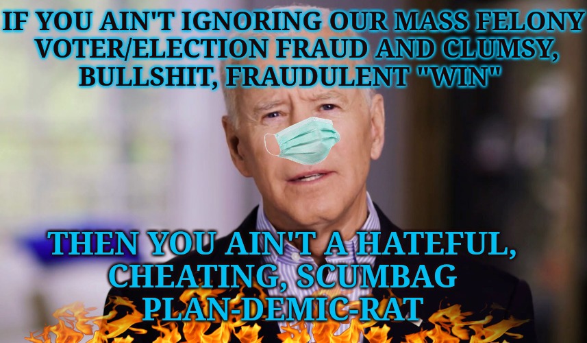 You Ain't Legally PRESIDENT | IF YOU AIN'T IGNORING OUR MASS FELONY
 VOTER/ELECTION FRAUD AND CLUMSY,
BULLSHIT, FRAUDULENT "WIN"; THEN YOU AIN'T A HATEFUL,
CHEATING, SCUMBAG
PLAN-DEMIC-RAT | image tagged in rigged elections,election fraud,corruption,incompetence | made w/ Imgflip meme maker