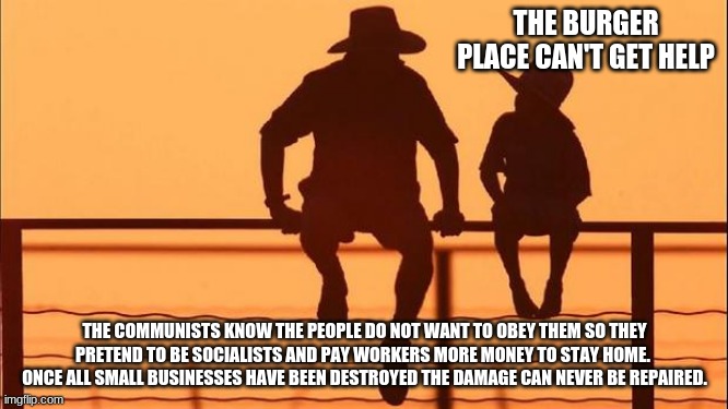 Cowboy wisdom on communists | THE BURGER PLACE CAN'T GET HELP; THE COMMUNISTS KNOW THE PEOPLE DO NOT WANT TO OBEY THEM SO THEY PRETEND TO BE SOCIALISTS AND PAY WORKERS MORE MONEY TO STAY HOME.  ONCE ALL SMALL BUSINESSES HAVE BEEN DESTROYED THE DAMAGE CAN NEVER BE REPAIRED. | image tagged in cowboy father and son,communist socialist,cowboy wisdom,american collapse,china joe,the divided states of america | made w/ Imgflip meme maker