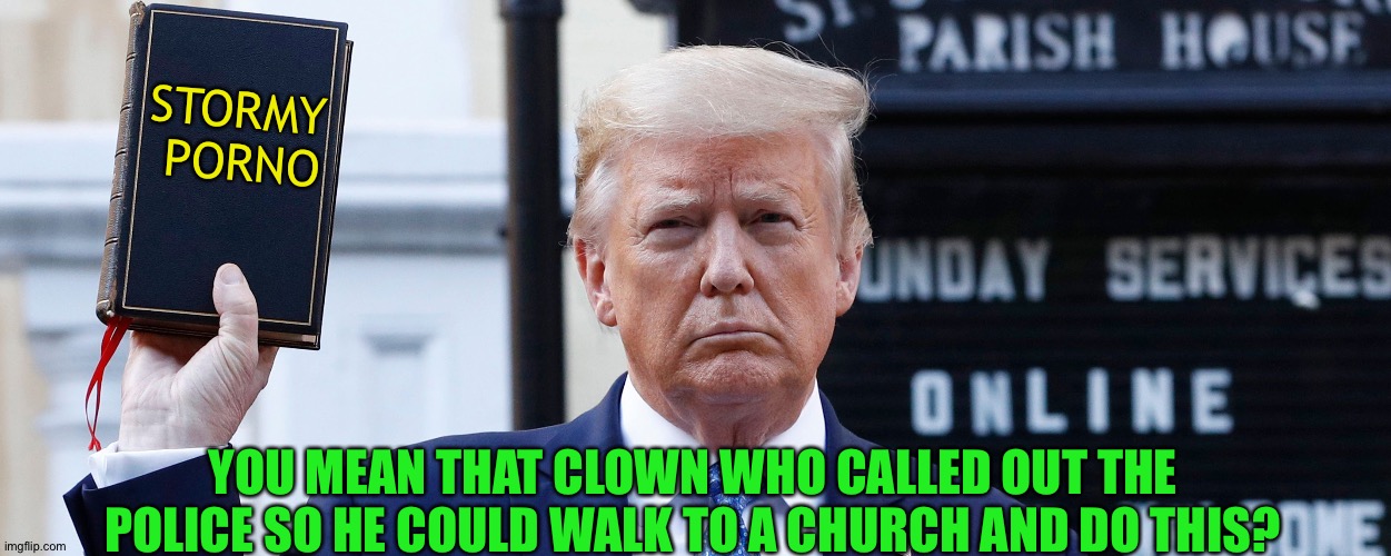 Trump at Church with Bible Wide | STORMY 
PORNO YOU MEAN THAT CLOWN WHO CALLED OUT THE POLICE SO HE COULD WALK TO A CHURCH AND DO THIS? | image tagged in trump at church with bible wide | made w/ Imgflip meme maker