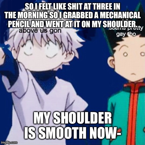 O | SO I FELT LIKE SHIT AT THREE IN THE MORNING SO I GRABBED A MECHANICAL PENCIL AND WENT AT IT ON MY SHOULDER. MY SHOULDER IS SMOOTH NOW- | image tagged in o | made w/ Imgflip meme maker