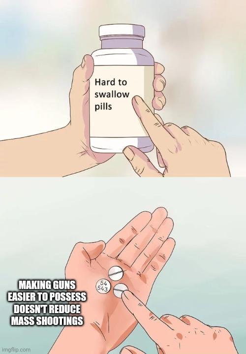 Hard To Swallow Pills Meme | MAKING GUNS EASIER TO POSSESS DOESN'T REDUCE MASS SHOOTINGS | image tagged in memes,hard to swallow pills | made w/ Imgflip meme maker